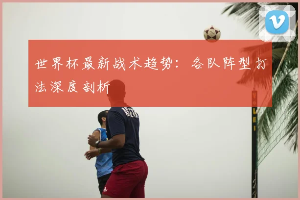 世界杯最新战术趋势:各队阵型打法深度剖析