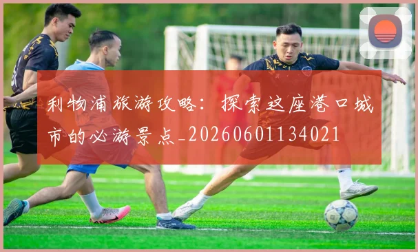 利物浦旅游攻略:探索这座港口城市的必游景点_20260601134021