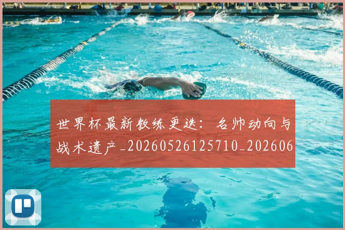 世界杯最新教练更迭：名帅动向与战术遗产_20260526125710_20260607160426